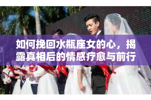 如何挽回水瓶座女的心，揭露真相后的情感疗愈与前行计划