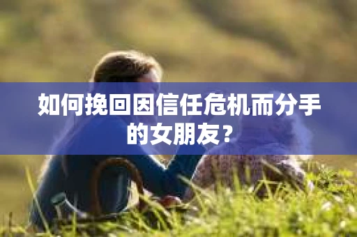 如何挽回因信任危机而分手的女朋友？