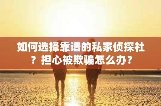 如何选择靠谱的私家侦探社？担心被欺骗怎么办？