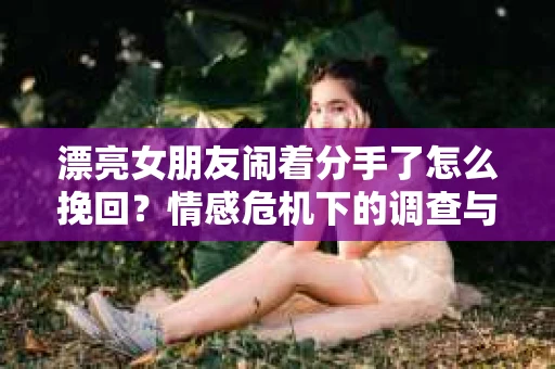 漂亮女朋友闹着分手了怎么挽回？情感危机下的调查与应对策略
