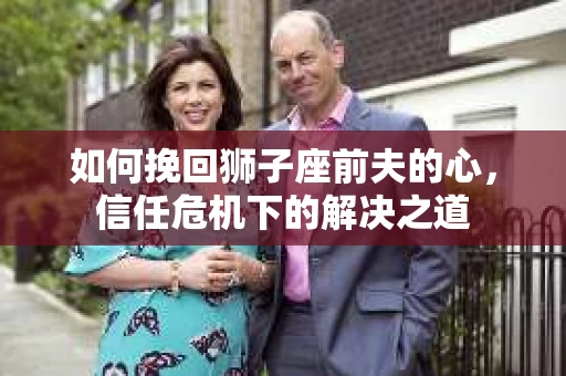 如何挽回狮子座前夫的心，信任危机下的解决之道