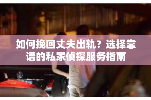 如何挽回丈夫出轨？选择靠谱的私家侦探服务指南