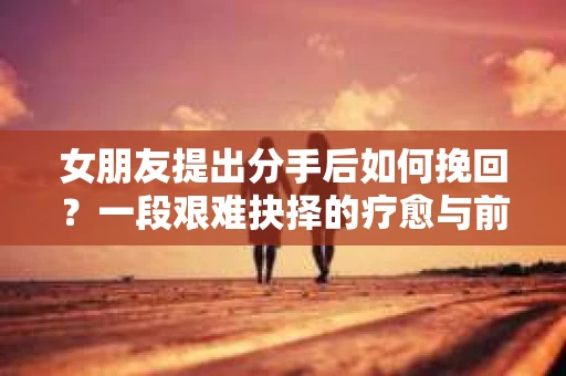 女朋友提出分手后如何挽回？一段艰难抉择的疗愈与前行之路
