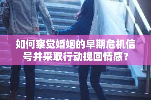 如何察觉婚姻的早期危机信号并采取行动挽回情感？