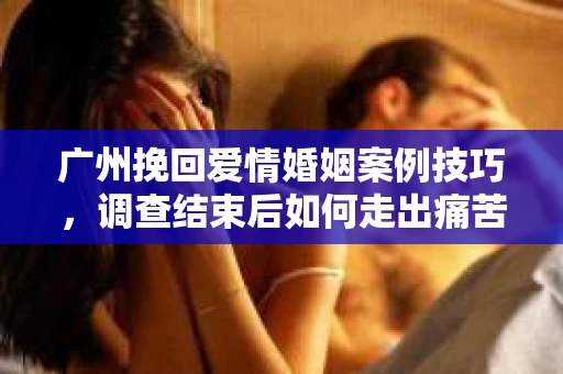 广州挽回爱情婚姻案例技巧，调查结束后如何走出痛苦并做出明智决策？