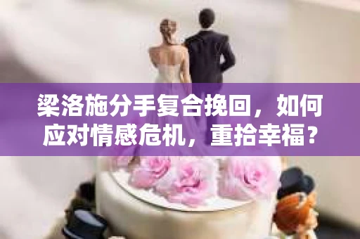 梁洛施分手复合挽回，如何应对情感危机，重拾幸福？