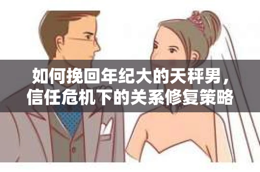 如何挽回年纪大的天秤男，信任危机下的关系修复策略