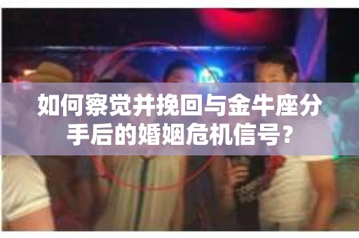 如何察觉并挽回与金牛座分手后的婚姻危机信号？