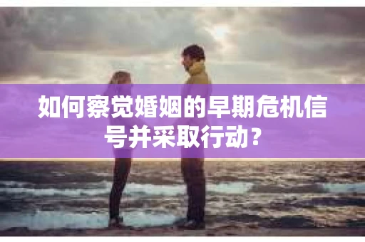 如何察觉婚姻的早期危机信号并采取行动？