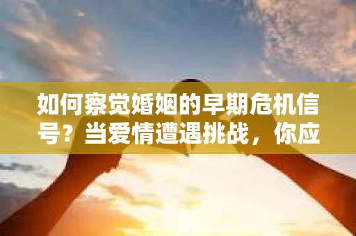 如何察觉婚姻的早期危机信号？当爱情遭遇挑战，你应该怎么办？