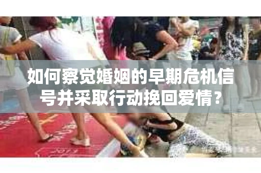 如何察觉婚姻的早期危机信号并采取行动挽回爱情？