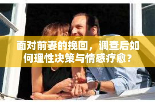 面对前妻的挽回，调查后如何理性决策与情感疗愈？