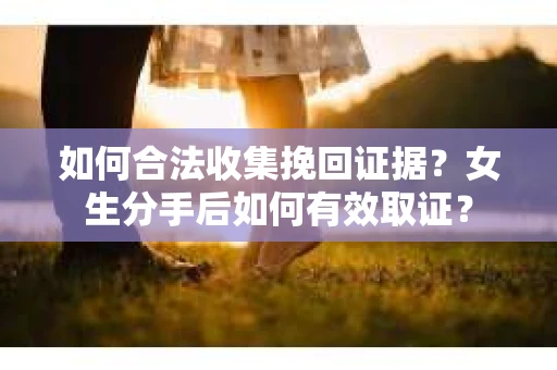 如何合法收集挽回证据？女生分手后如何有效取证？