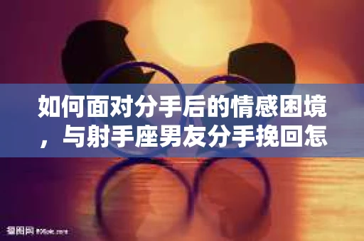 如何面对分手后的情感困境，与射手座男友分手挽回怎么办？