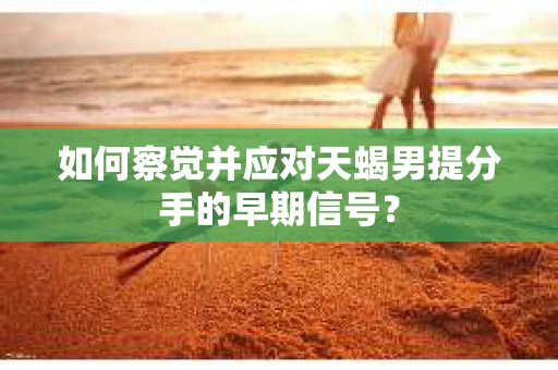 如何察觉并应对天蝎男提分手的早期信号？