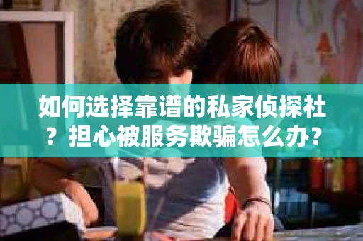 如何选择靠谱的私家侦探社？担心被服务欺骗怎么办？