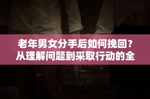 老年男女分手后如何挽回？从理解问题到采取行动的全面指南