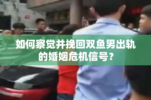 如何察觉并挽回双鱼男出轨的婚姻危机信号？