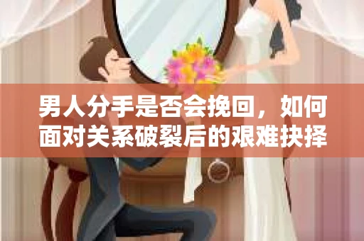男人分手是否会挽回，如何面对关系破裂后的艰难抉择？