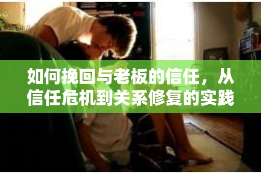如何挽回与老板的信任，从信任危机到关系修复的实践指南
