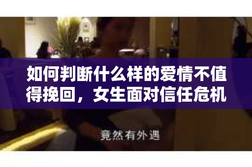 如何判断什么样的爱情不值得挽回，女生面对信任危机怎么办？