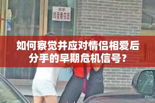 如何察觉并应对情侣相爱后分手的早期危机信号? 如何察觉并应对情侣相爱后分手的早期危机信号?