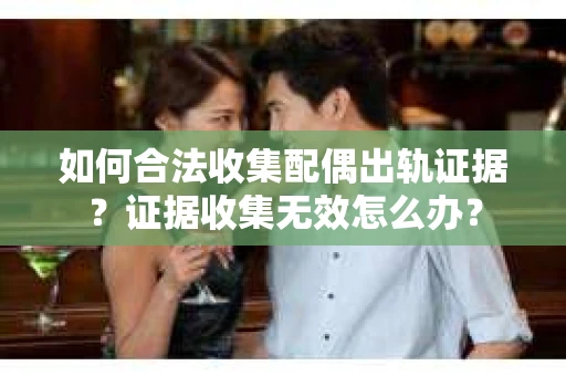 如何合法收集配偶出轨证据？证据收集无效怎么办？