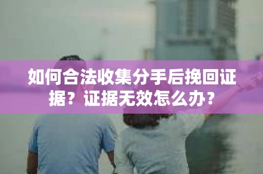 如何合法收集分手后挽回证据？证据无效怎么办？