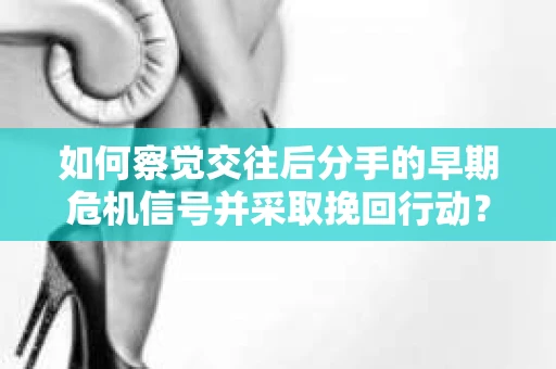 如何察觉交往后分手的早期危机信号并采取挽回行动？