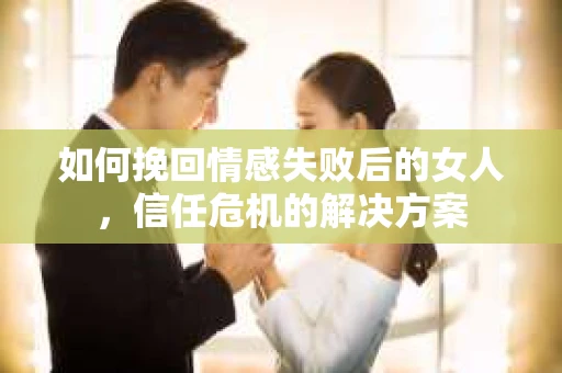 如何挽回情感失败后的女人，信任危机的解决方案