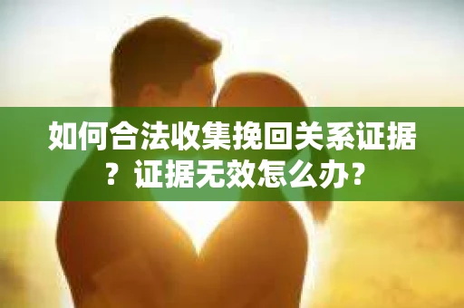 如何合法收集挽回关系证据？证据无效怎么办？