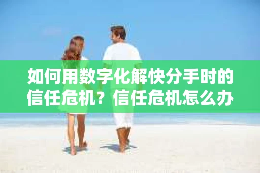 如何用数字化解快分手时的信任危机？信任危机怎么办？