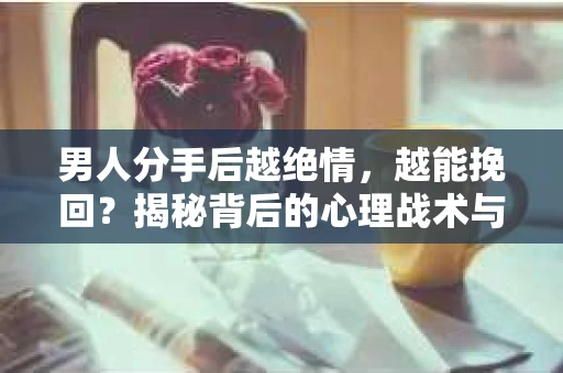 男人分手后越绝情，越能挽回？揭秘背后的心理战术与实际操作