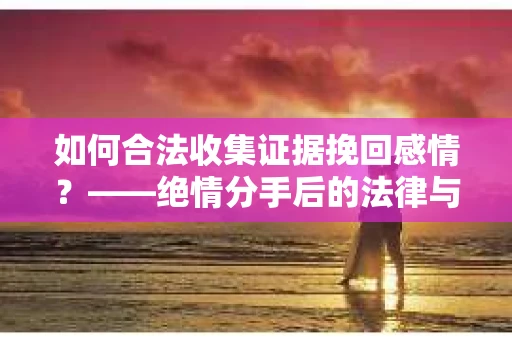 如何合法收集证据挽回感情？——绝情分手后的法律与取证策略