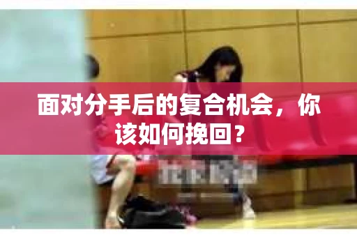 面对分手后的复合机会，你该如何挽回？