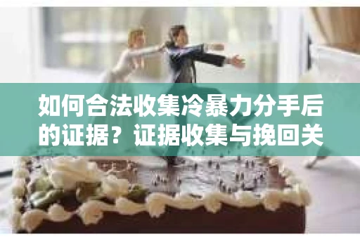如何合法收集冷暴力分手后的证据？证据收集与挽回关系怎么办？