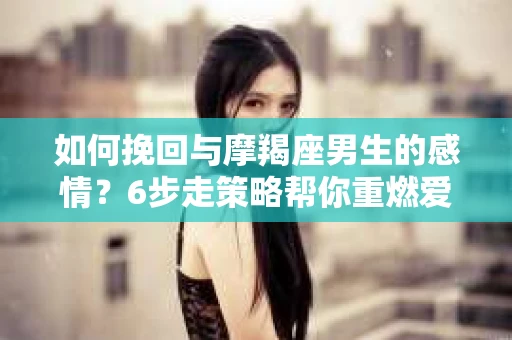 如何挽回与摩羯座男生的感情？6步走策略帮你重燃爱情之火