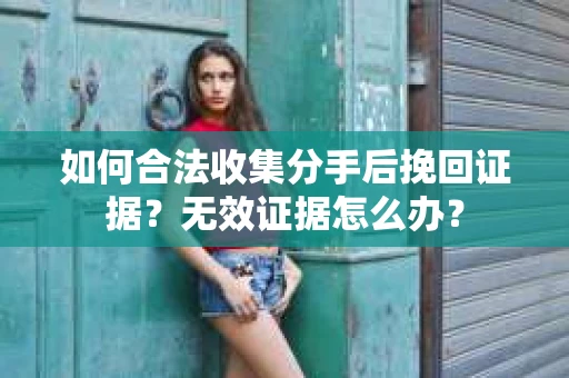 如何合法收集分手后挽回证据？无效证据怎么办？