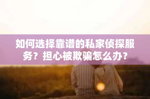 如何选择靠谱的私家侦探服务？担心被欺骗怎么办？