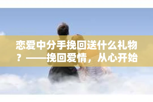恋爱中分手挽回送什么礼物？——挽回爱情，从心开始