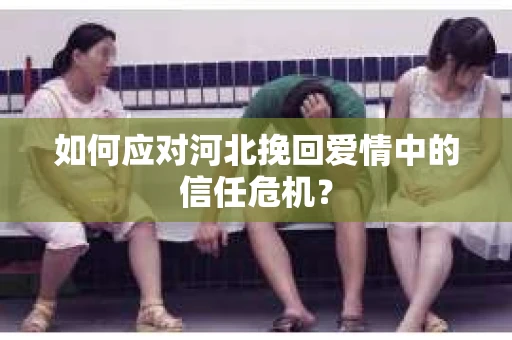 如何应对河北挽回爱情中的信任危机? 如何应对河北挽回爱情中的信任危机?