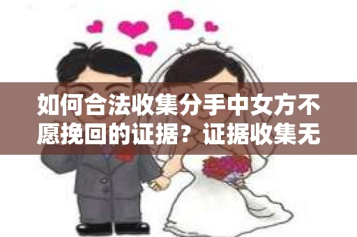 如何合法收集分手中女方不愿挽回的证据？证据收集无效怎么办？