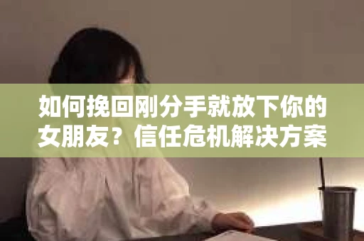 如何挽回刚分手就放下你的女朋友？信任危机解决方案