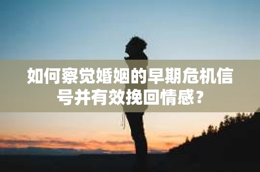 如何察觉婚姻的早期危机信号并有效挽回情感？
