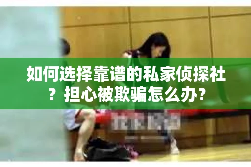 如何选择靠谱的私家侦探社？担心被欺骗怎么办？