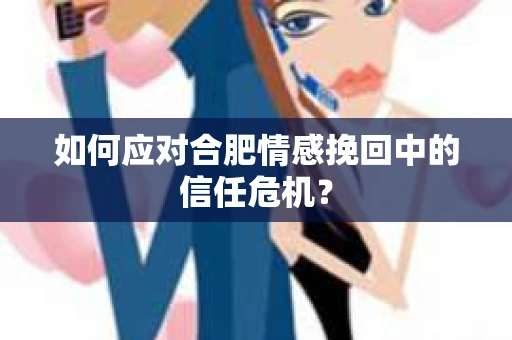 如何应对合肥情感挽回中的信任危机？
