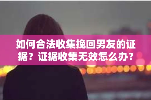 如何合法收集挽回男友的证据？证据收集无效怎么办？