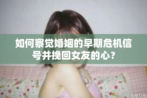 如何察觉婚姻的早期危机信号并挽回女友的心？