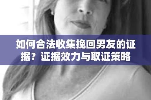 如何合法收集挽回男友的证据？证据效力与取证策略