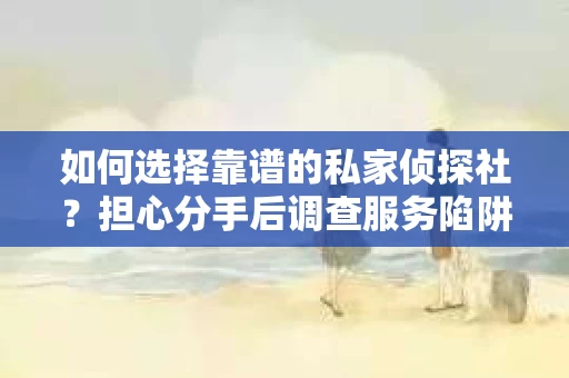 如何选择靠谱的私家侦探社？担心分手后调查服务陷阱怎么办？